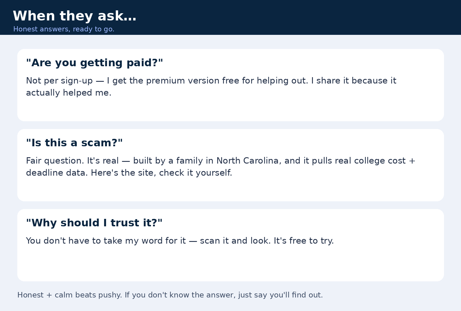 Three honest answers. 'Are you getting paid?' — Not per sign-up; I get the premium version free for helping out, and I share it because it actually helped me. 'Is this a scam?' — It's real, built by a family in North Carolina, and it pulls real college cost and deadline data. 'Why should I trust it?' — You don't have to take my word for it; scan it and look, it's free to try. If you don't know an answer, say you'll find out.